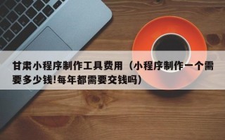 安陆甘肃小程序制作工具费用（小程序制作一个需要多少钱!每年都需要交钱吗）