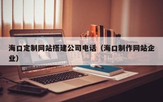 安陆海口定制网站搭建公司电话（海口制作网站企业）