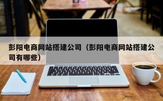 安陆彭阳电商网站搭建公司（彭阳电商网站搭建公司有哪些）