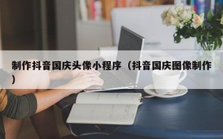 安陆制作抖音国庆头像小程序（抖音国庆图像制作）