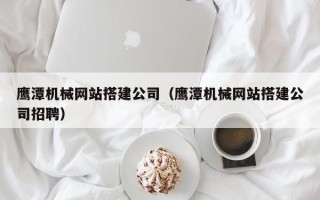 安陆鹰潭机械网站搭建公司（鹰潭机械网站搭建公司招聘）