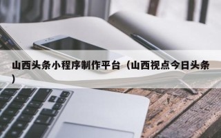 安陆山西头条小程序制作平台（山西视点今日头条）